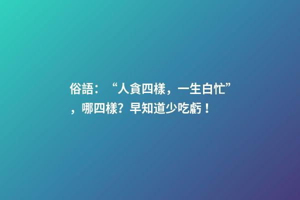 俗語：“人貪四樣，一生白忙”，哪四樣？早知道少吃虧！